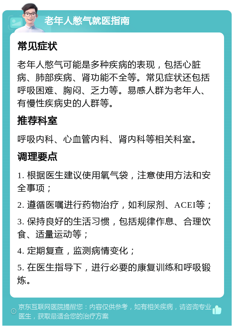 老年人憋气就医指南 常见症状 老年人憋气可能是多种疾病的表现，包括心脏病、肺部疾病、肾功能不全等。常见症状还包括呼吸困难、胸闷、乏力等。易感人群为老年人、有慢性疾病史的人群等。 推荐科室 呼吸内科、心血管内科、肾内科等相关科室。 调理要点 1. 根据医生建议使用氧气袋，注意使用方法和安全事项； 2. 遵循医嘱进行药物治疗，如利尿剂、ACEI等； 3. 保持良好的生活习惯，包括规律作息、合理饮食、适量运动等； 4. 定期复查，监测病情变化； 5. 在医生指导下，进行必要的康复训练和呼吸锻炼。