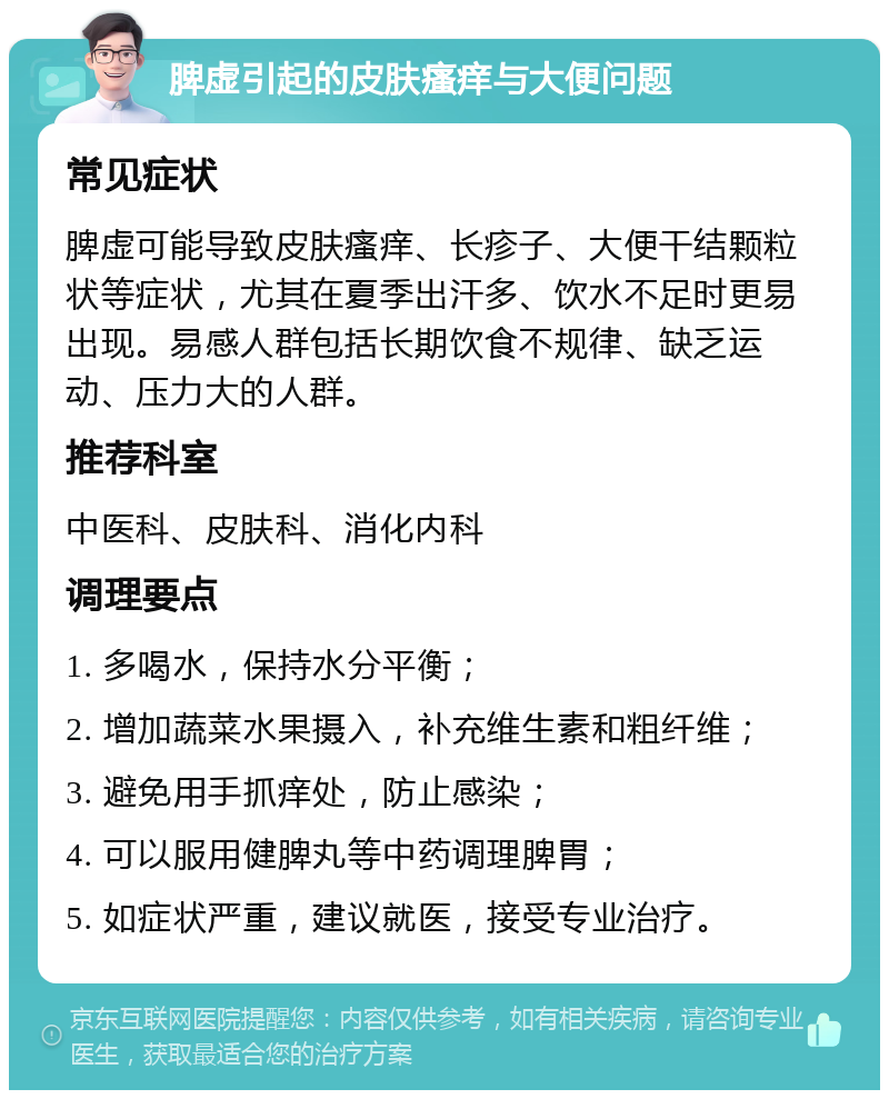 脾虚引起的皮肤瘙痒与大便问题 常见症状 脾虚可能导致皮肤瘙痒、长疹子、大便干结颗粒状等症状，尤其在夏季出汗多、饮水不足时更易出现。易感人群包括长期饮食不规律、缺乏运动、压力大的人群。 推荐科室 中医科、皮肤科、消化内科 调理要点 1. 多喝水，保持水分平衡； 2. 增加蔬菜水果摄入，补充维生素和粗纤维； 3. 避免用手抓痒处，防止感染； 4. 可以服用健脾丸等中药调理脾胃； 5. 如症状严重，建议就医，接受专业治疗。