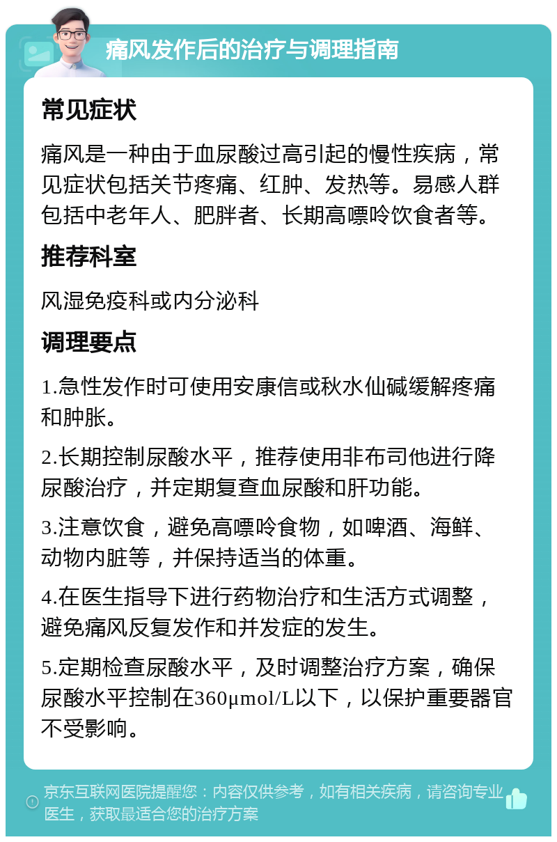 痛风发作后的治疗与调理指南 常见症状 痛风是一种由于血尿酸过高引起的慢性疾病，常见症状包括关节疼痛、红肿、发热等。易感人群包括中老年人、肥胖者、长期高嘌呤饮食者等。 推荐科室 风湿免疫科或内分泌科 调理要点 1.急性发作时可使用安康信或秋水仙碱缓解疼痛和肿胀。 2.长期控制尿酸水平，推荐使用非布司他进行降尿酸治疗，并定期复查血尿酸和肝功能。 3.注意饮食，避免高嘌呤食物，如啤酒、海鲜、动物内脏等，并保持适当的体重。 4.在医生指导下进行药物治疗和生活方式调整，避免痛风反复发作和并发症的发生。 5.定期检查尿酸水平，及时调整治疗方案，确保尿酸水平控制在360μmol/L以下，以保护重要器官不受影响。