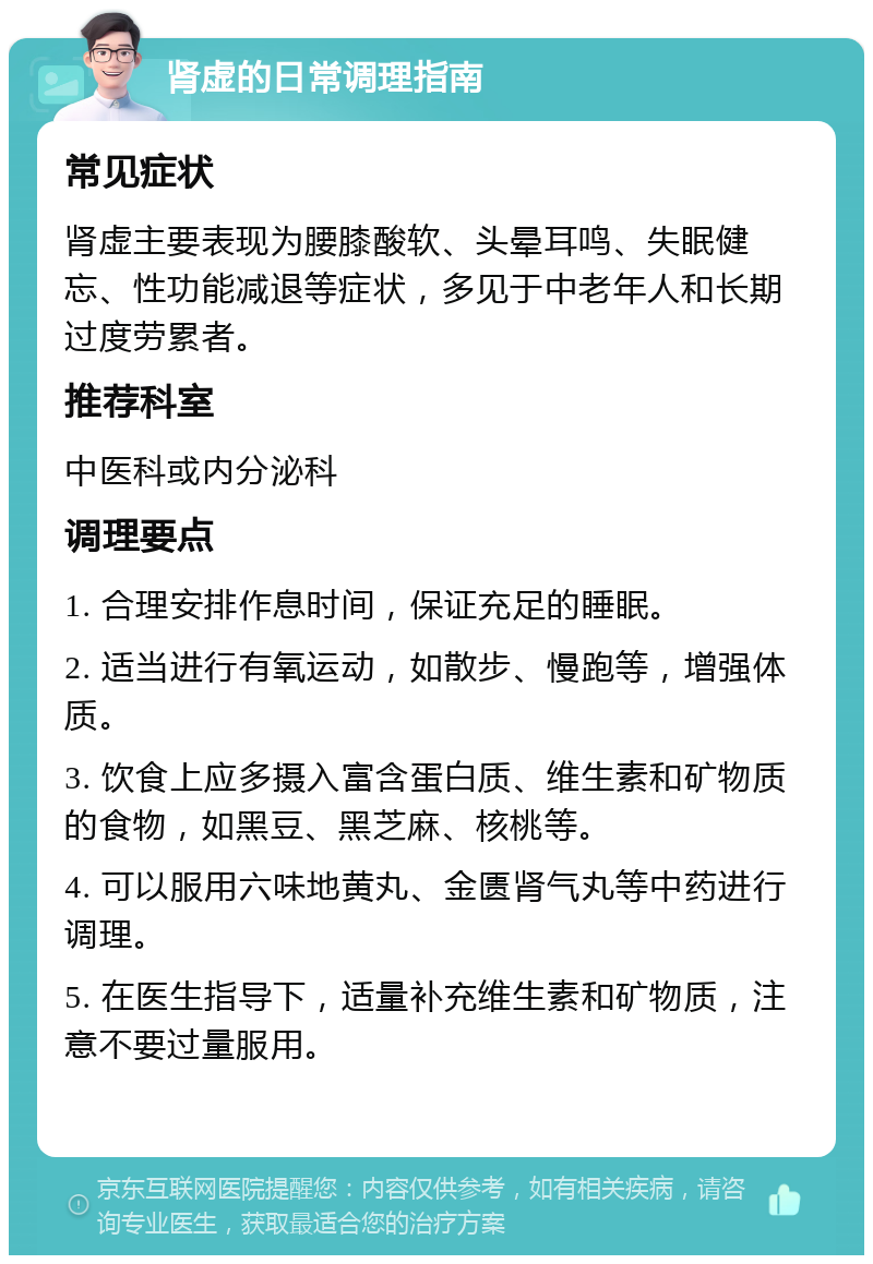 肾虚的日常调理指南 常见症状 肾虚主要表现为腰膝酸软、头晕耳鸣、失眠健忘、性功能减退等症状，多见于中老年人和长期过度劳累者。 推荐科室 中医科或内分泌科 调理要点 1. 合理安排作息时间，保证充足的睡眠。 2. 适当进行有氧运动，如散步、慢跑等，增强体质。 3. 饮食上应多摄入富含蛋白质、维生素和矿物质的食物，如黑豆、黑芝麻、核桃等。 4. 可以服用六味地黄丸、金匮肾气丸等中药进行调理。 5. 在医生指导下，适量补充维生素和矿物质，注意不要过量服用。