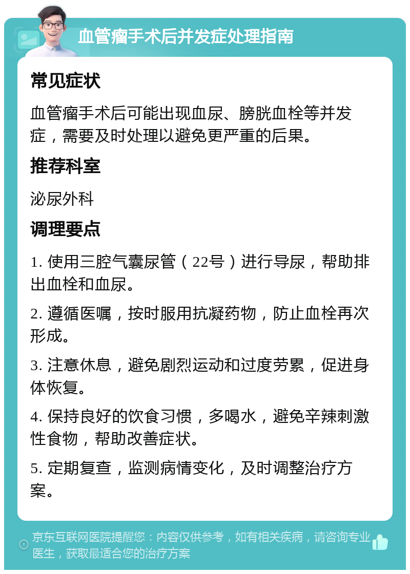 血管瘤手术后并发症处理指南 常见症状 血管瘤手术后可能出现血尿、膀胱血栓等并发症，需要及时处理以避免更严重的后果。 推荐科室 泌尿外科 调理要点 1. 使用三腔气囊尿管（22号）进行导尿，帮助排出血栓和血尿。 2. 遵循医嘱，按时服用抗凝药物，防止血栓再次形成。 3. 注意休息，避免剧烈运动和过度劳累，促进身体恢复。 4. 保持良好的饮食习惯，多喝水，避免辛辣刺激性食物，帮助改善症状。 5. 定期复查，监测病情变化，及时调整治疗方案。