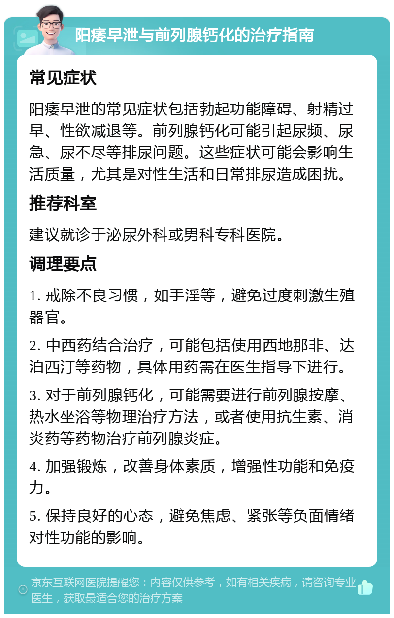 阳痿早泄与前列腺钙化的治疗指南 常见症状 阳痿早泄的常见症状包括勃起功能障碍、射精过早、性欲减退等。前列腺钙化可能引起尿频、尿急、尿不尽等排尿问题。这些症状可能会影响生活质量，尤其是对性生活和日常排尿造成困扰。 推荐科室 建议就诊于泌尿外科或男科专科医院。 调理要点 1. 戒除不良习惯，如手淫等，避免过度刺激生殖器官。 2. 中西药结合治疗，可能包括使用西地那非、达泊西汀等药物，具体用药需在医生指导下进行。 3. 对于前列腺钙化，可能需要进行前列腺按摩、热水坐浴等物理治疗方法，或者使用抗生素、消炎药等药物治疗前列腺炎症。 4. 加强锻炼，改善身体素质，增强性功能和免疫力。 5. 保持良好的心态，避免焦虑、紧张等负面情绪对性功能的影响。