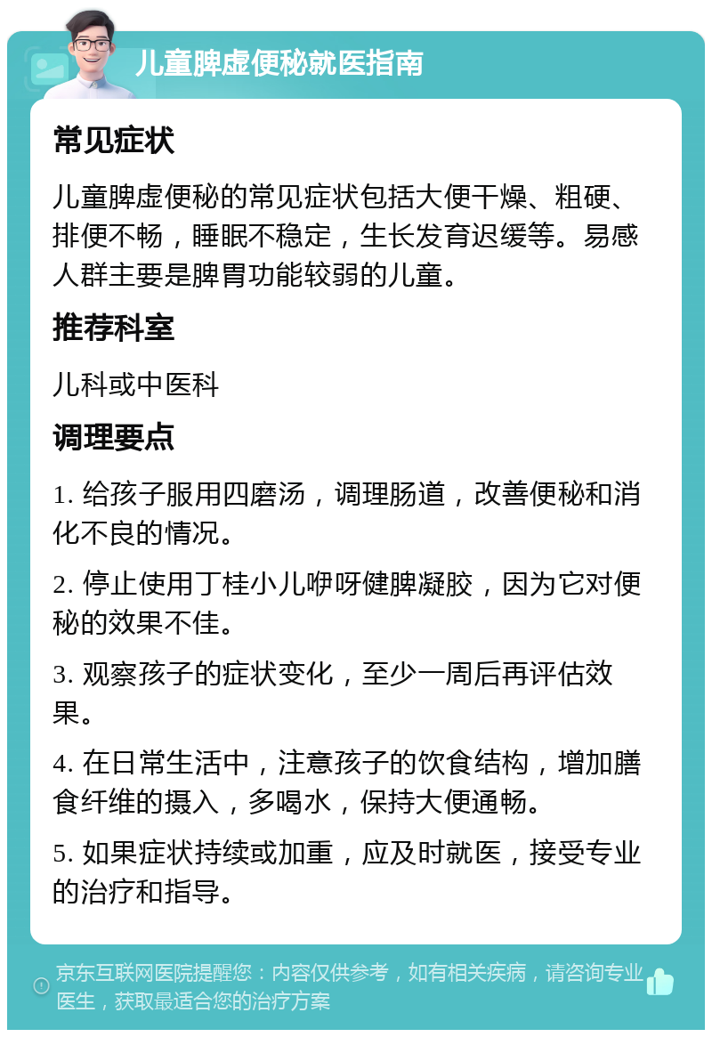 儿童脾虚便秘就医指南 常见症状 儿童脾虚便秘的常见症状包括大便干燥、粗硬、排便不畅，睡眠不稳定，生长发育迟缓等。易感人群主要是脾胃功能较弱的儿童。 推荐科室 儿科或中医科 调理要点 1. 给孩子服用四磨汤，调理肠道，改善便秘和消化不良的情况。 2. 停止使用丁桂小儿咿呀健脾凝胶，因为它对便秘的效果不佳。 3. 观察孩子的症状变化，至少一周后再评估效果。 4. 在日常生活中，注意孩子的饮食结构，增加膳食纤维的摄入，多喝水，保持大便通畅。 5. 如果症状持续或加重，应及时就医，接受专业的治疗和指导。