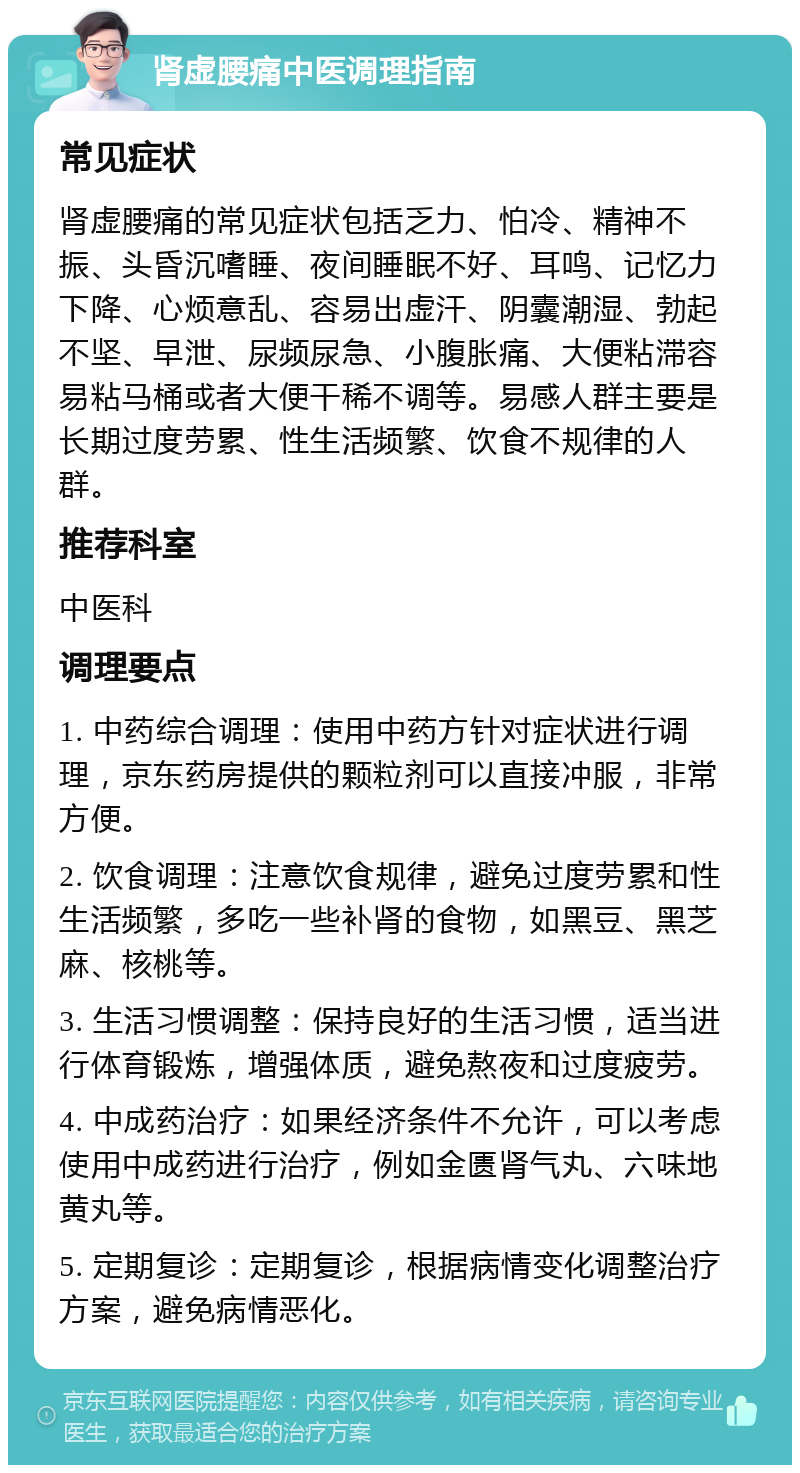 肾虚腰痛中医调理指南 常见症状 肾虚腰痛的常见症状包括乏力、怕冷、精神不振、头昏沉嗜睡、夜间睡眠不好、耳鸣、记忆力下降、心烦意乱、容易出虚汗、阴囊潮湿、勃起不坚、早泄、尿频尿急、小腹胀痛、大便粘滞容易粘马桶或者大便干稀不调等。易感人群主要是长期过度劳累、性生活频繁、饮食不规律的人群。 推荐科室 中医科 调理要点 1. 中药综合调理：使用中药方针对症状进行调理，京东药房提供的颗粒剂可以直接冲服，非常方便。 2. 饮食调理：注意饮食规律，避免过度劳累和性生活频繁，多吃一些补肾的食物，如黑豆、黑芝麻、核桃等。 3. 生活习惯调整：保持良好的生活习惯，适当进行体育锻炼，增强体质，避免熬夜和过度疲劳。 4. 中成药治疗：如果经济条件不允许，可以考虑使用中成药进行治疗，例如金匮肾气丸、六味地黄丸等。 5. 定期复诊：定期复诊，根据病情变化调整治疗方案，避免病情恶化。