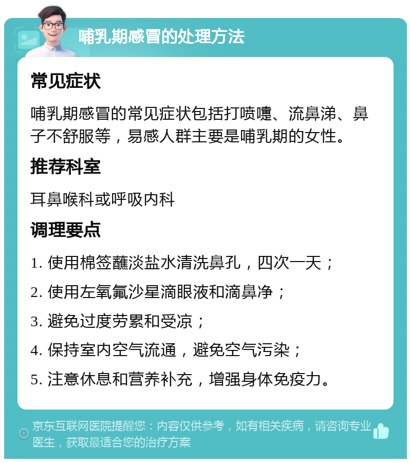 哺乳期感冒的处理方法 常见症状 哺乳期感冒的常见症状包括打喷嚏、流鼻涕、鼻子不舒服等，易感人群主要是哺乳期的女性。 推荐科室 耳鼻喉科或呼吸内科 调理要点 1. 使用棉签蘸淡盐水清洗鼻孔，四次一天； 2. 使用左氧氟沙星滴眼液和滴鼻净； 3. 避免过度劳累和受凉； 4. 保持室内空气流通，避免空气污染； 5. 注意休息和营养补充，增强身体免疫力。