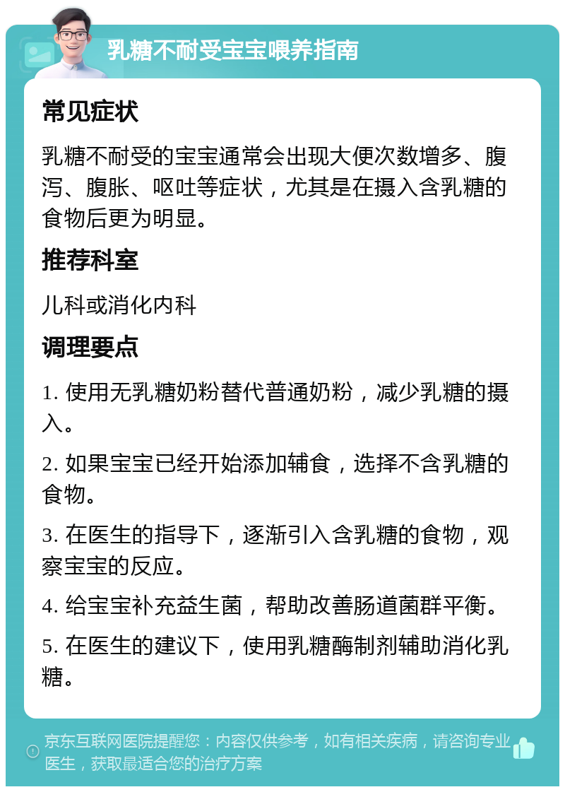 乳糖不耐受宝宝喂养指南 常见症状 乳糖不耐受的宝宝通常会出现大便次数增多、腹泻、腹胀、呕吐等症状，尤其是在摄入含乳糖的食物后更为明显。 推荐科室 儿科或消化内科 调理要点 1. 使用无乳糖奶粉替代普通奶粉，减少乳糖的摄入。 2. 如果宝宝已经开始添加辅食，选择不含乳糖的食物。 3. 在医生的指导下，逐渐引入含乳糖的食物，观察宝宝的反应。 4. 给宝宝补充益生菌，帮助改善肠道菌群平衡。 5. 在医生的建议下，使用乳糖酶制剂辅助消化乳糖。