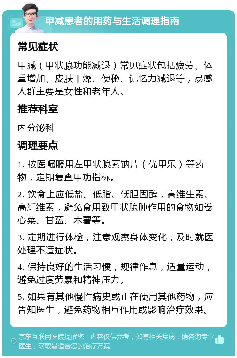 甲减患者的用药与生活调理指南 常见症状 甲减（甲状腺功能减退）常见症状包括疲劳、体重增加、皮肤干燥、便秘、记忆力减退等，易感人群主要是女性和老年人。 推荐科室 内分泌科 调理要点 1. 按医嘱服用左甲状腺素钠片（优甲乐）等药物，定期复查甲功指标。 2. 饮食上应低盐、低脂、低胆固醇，高维生素、高纤维素，避免食用致甲状腺肿作用的食物如卷心菜、甘蓝、木薯等。 3. 定期进行体检，注意观察身体变化，及时就医处理不适症状。 4. 保持良好的生活习惯，规律作息，适量运动，避免过度劳累和精神压力。 5. 如果有其他慢性病史或正在使用其他药物，应告知医生，避免药物相互作用或影响治疗效果。