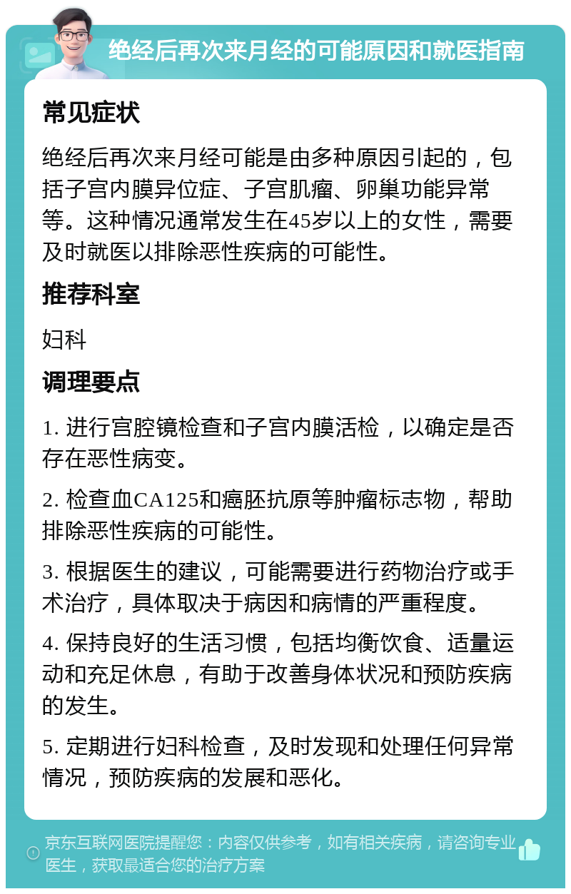 绝经后再次来月经的可能原因和就医指南 常见症状 绝经后再次来月经可能是由多种原因引起的，包括子宫内膜异位症、子宫肌瘤、卵巢功能异常等。这种情况通常发生在45岁以上的女性，需要及时就医以排除恶性疾病的可能性。 推荐科室 妇科 调理要点 1. 进行宫腔镜检查和子宫内膜活检，以确定是否存在恶性病变。 2. 检查血CA125和癌胚抗原等肿瘤标志物，帮助排除恶性疾病的可能性。 3. 根据医生的建议，可能需要进行药物治疗或手术治疗，具体取决于病因和病情的严重程度。 4. 保持良好的生活习惯，包括均衡饮食、适量运动和充足休息，有助于改善身体状况和预防疾病的发生。 5. 定期进行妇科检查，及时发现和处理任何异常情况，预防疾病的发展和恶化。