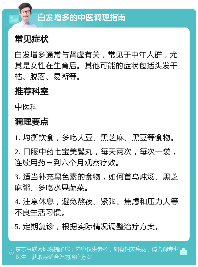 白发增多的中医调理指南 常见症状 白发增多通常与肾虚有关，常见于中年人群，尤其是女性在生育后。其他可能的症状包括头发干枯、脱落、易断等。 推荐科室 中医科 调理要点 1. 均衡饮食，多吃大豆、黑芝麻、黑豆等食物。 2. 口服中药七宝美鬓丸，每天两次，每次一袋，连续用药三到六个月观察疗效。 3. 适当补充黑色素的食物，如何首乌炖汤、黑芝麻粥、多吃水果蔬菜。 4. 注意休息，避免熬夜、紧张、焦虑和压力大等不良生活习惯。 5. 定期复诊，根据实际情况调整治疗方案。