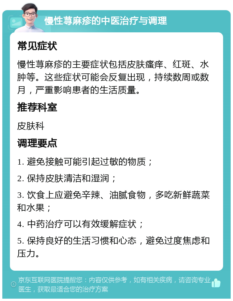 慢性荨麻疹的中医治疗与调理 常见症状 慢性荨麻疹的主要症状包括皮肤瘙痒、红斑、水肿等。这些症状可能会反复出现，持续数周或数月，严重影响患者的生活质量。 推荐科室 皮肤科 调理要点 1. 避免接触可能引起过敏的物质； 2. 保持皮肤清洁和湿润； 3. 饮食上应避免辛辣、油腻食物，多吃新鲜蔬菜和水果； 4. 中药治疗可以有效缓解症状； 5. 保持良好的生活习惯和心态，避免过度焦虑和压力。