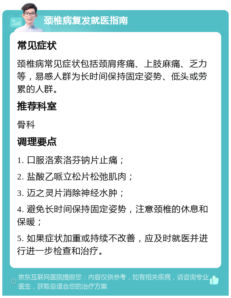 颈椎病复发就医指南 常见症状 颈椎病常见症状包括颈肩疼痛、上肢麻痛、乏力等，易感人群为长时间保持固定姿势、低头或劳累的人群。 推荐科室 骨科 调理要点 1. 口服洛索洛芬钠片止痛； 2. 盐酸乙哌立松片松弛肌肉； 3. 迈之灵片消除神经水肿； 4. 避免长时间保持固定姿势，注意颈椎的休息和保暖； 5. 如果症状加重或持续不改善，应及时就医并进行进一步检查和治疗。