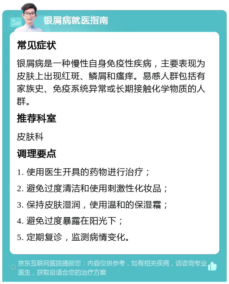 银屑病就医指南 常见症状 银屑病是一种慢性自身免疫性疾病，主要表现为皮肤上出现红斑、鳞屑和瘙痒。易感人群包括有家族史、免疫系统异常或长期接触化学物质的人群。 推荐科室 皮肤科 调理要点 1. 使用医生开具的药物进行治疗； 2. 避免过度清洁和使用刺激性化妆品； 3. 保持皮肤湿润，使用温和的保湿霜； 4. 避免过度暴露在阳光下； 5. 定期复诊，监测病情变化。