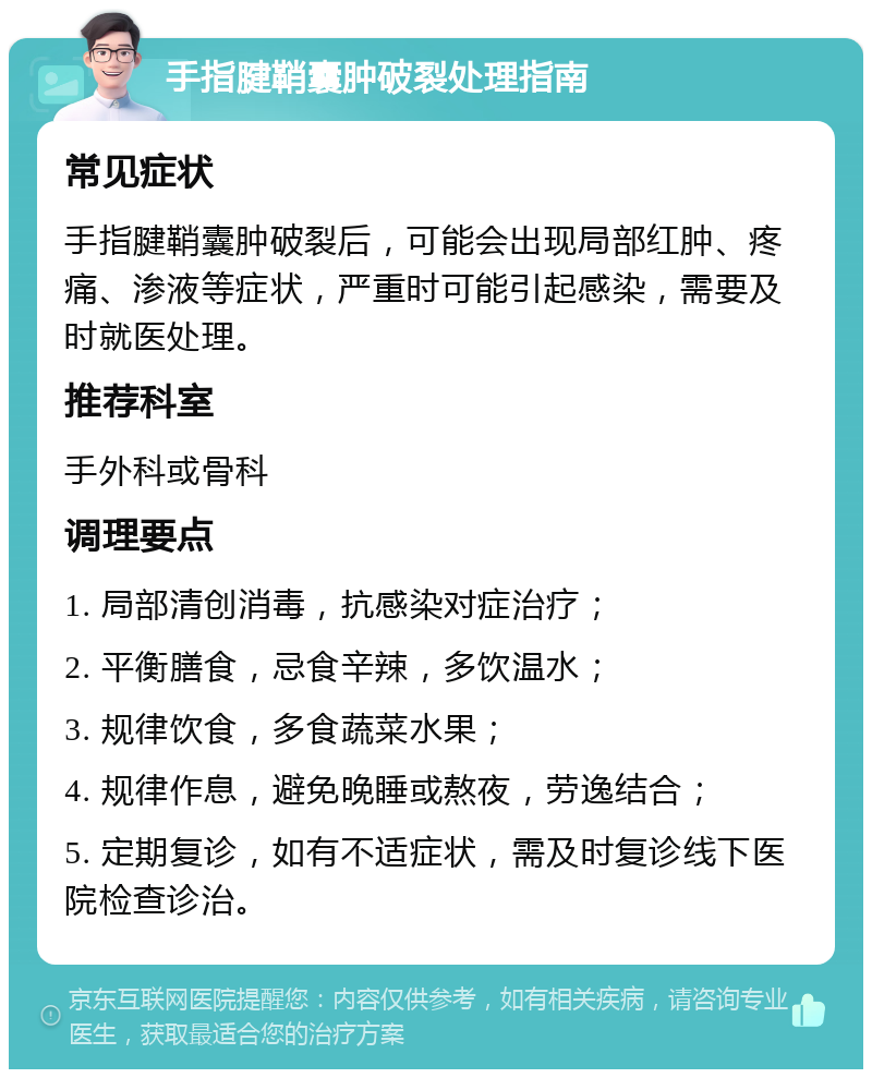 手指腱鞘囊肿破裂处理指南 常见症状 手指腱鞘囊肿破裂后，可能会出现局部红肿、疼痛、渗液等症状，严重时可能引起感染，需要及时就医处理。 推荐科室 手外科或骨科 调理要点 1. 局部清创消毒，抗感染对症治疗； 2. 平衡膳食，忌食辛辣，多饮温水； 3. 规律饮食，多食蔬菜水果； 4. 规律作息，避免晚睡或熬夜，劳逸结合； 5. 定期复诊，如有不适症状，需及时复诊线下医院检查诊治。