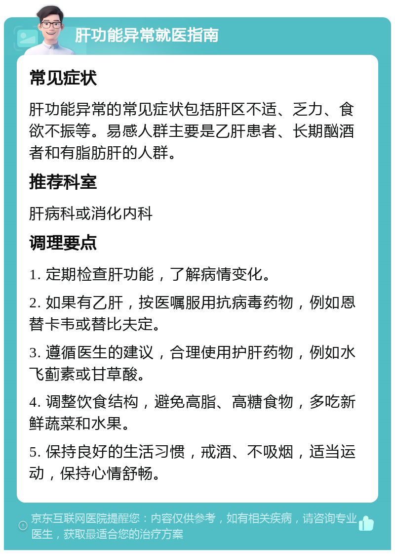 肝功能异常就医指南 常见症状 肝功能异常的常见症状包括肝区不适、乏力、食欲不振等。易感人群主要是乙肝患者、长期酗酒者和有脂肪肝的人群。 推荐科室 肝病科或消化内科 调理要点 1. 定期检查肝功能，了解病情变化。 2. 如果有乙肝，按医嘱服用抗病毒药物，例如恩替卡韦或替比夫定。 3. 遵循医生的建议，合理使用护肝药物，例如水飞蓟素或甘草酸。 4. 调整饮食结构，避免高脂、高糖食物，多吃新鲜蔬菜和水果。 5. 保持良好的生活习惯，戒酒、不吸烟，适当运动，保持心情舒畅。