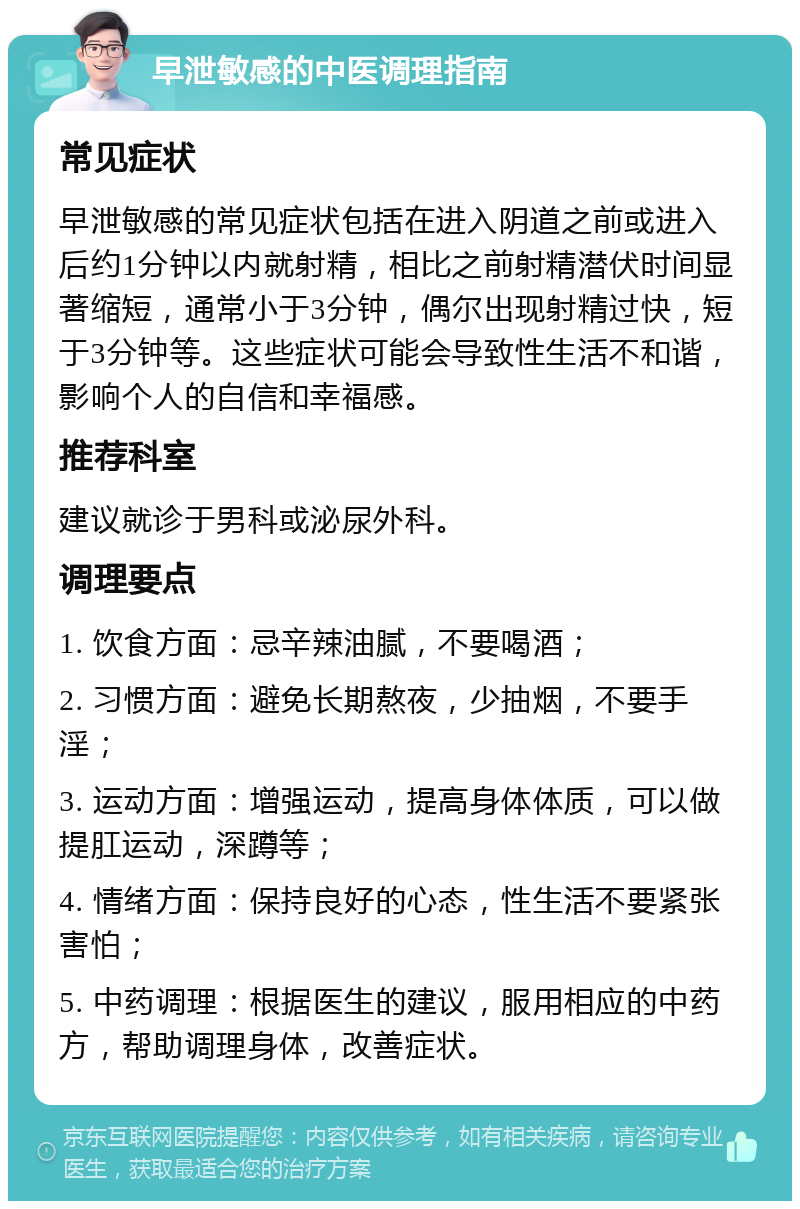 早泄敏感的中医调理指南 常见症状 早泄敏感的常见症状包括在进入阴道之前或进入后约1分钟以内就射精，相比之前射精潜伏时间显著缩短，通常小于3分钟，偶尔出现射精过快，短于3分钟等。这些症状可能会导致性生活不和谐，影响个人的自信和幸福感。 推荐科室 建议就诊于男科或泌尿外科。 调理要点 1. 饮食方面：忌辛辣油腻，不要喝酒； 2. 习惯方面：避免长期熬夜，少抽烟，不要手淫； 3. 运动方面：增强运动，提高身体体质，可以做提肛运动，深蹲等； 4. 情绪方面：保持良好的心态，性生活不要紧张害怕； 5. 中药调理：根据医生的建议，服用相应的中药方，帮助调理身体，改善症状。