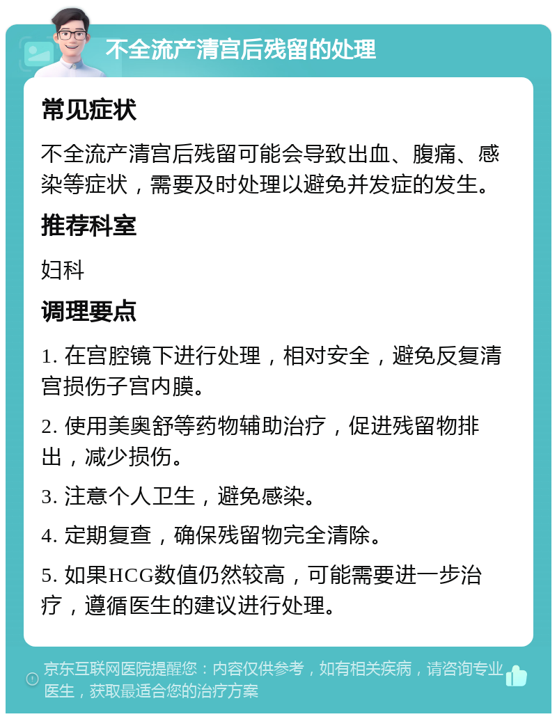 不全流产清宫后残留的处理 常见症状 不全流产清宫后残留可能会导致出血、腹痛、感染等症状，需要及时处理以避免并发症的发生。 推荐科室 妇科 调理要点 1. 在宫腔镜下进行处理，相对安全，避免反复清宫损伤子宫内膜。 2. 使用美奥舒等药物辅助治疗，促进残留物排出，减少损伤。 3. 注意个人卫生，避免感染。 4. 定期复查，确保残留物完全清除。 5. 如果HCG数值仍然较高，可能需要进一步治疗，遵循医生的建议进行处理。