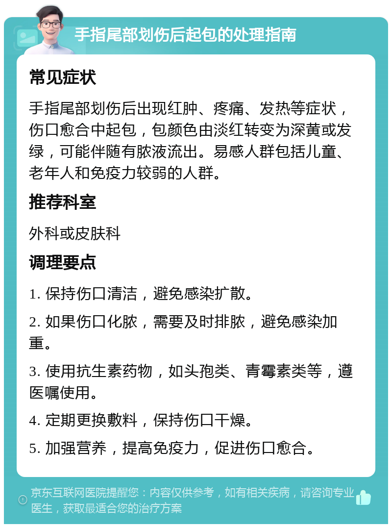 手指尾部划伤后起包的处理指南 常见症状 手指尾部划伤后出现红肿、疼痛、发热等症状，伤口愈合中起包，包颜色由淡红转变为深黄或发绿，可能伴随有脓液流出。易感人群包括儿童、老年人和免疫力较弱的人群。 推荐科室 外科或皮肤科 调理要点 1. 保持伤口清洁，避免感染扩散。 2. 如果伤口化脓，需要及时排脓，避免感染加重。 3. 使用抗生素药物，如头孢类、青霉素类等，遵医嘱使用。 4. 定期更换敷料，保持伤口干燥。 5. 加强营养，提高免疫力，促进伤口愈合。