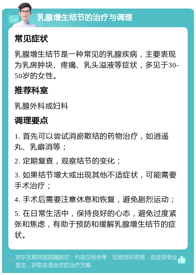 乳腺增生结节的治疗与调理 常见症状 乳腺增生结节是一种常见的乳腺疾病，主要表现为乳房肿块、疼痛、乳头溢液等症状，多见于30-50岁的女性。 推荐科室 乳腺外科或妇科 调理要点 1. 首先可以尝试消瘀散结的药物治疗，如逍遥丸、乳癖消等； 2. 定期复查，观察结节的变化； 3. 如果结节增大或出现其他不适症状，可能需要手术治疗； 4. 手术后需要注意休息和恢复，避免剧烈运动； 5. 在日常生活中，保持良好的心态，避免过度紧张和焦虑，有助于预防和缓解乳腺增生结节的症状。