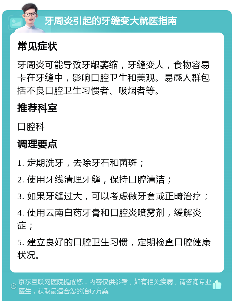 牙周炎引起的牙缝变大就医指南 常见症状 牙周炎可能导致牙龈萎缩，牙缝变大，食物容易卡在牙缝中，影响口腔卫生和美观。易感人群包括不良口腔卫生习惯者、吸烟者等。 推荐科室 口腔科 调理要点 1. 定期洗牙，去除牙石和菌斑； 2. 使用牙线清理牙缝，保持口腔清洁； 3. 如果牙缝过大，可以考虑做牙套或正畸治疗； 4. 使用云南白药牙膏和口腔炎喷雾剂，缓解炎症； 5. 建立良好的口腔卫生习惯，定期检查口腔健康状况。