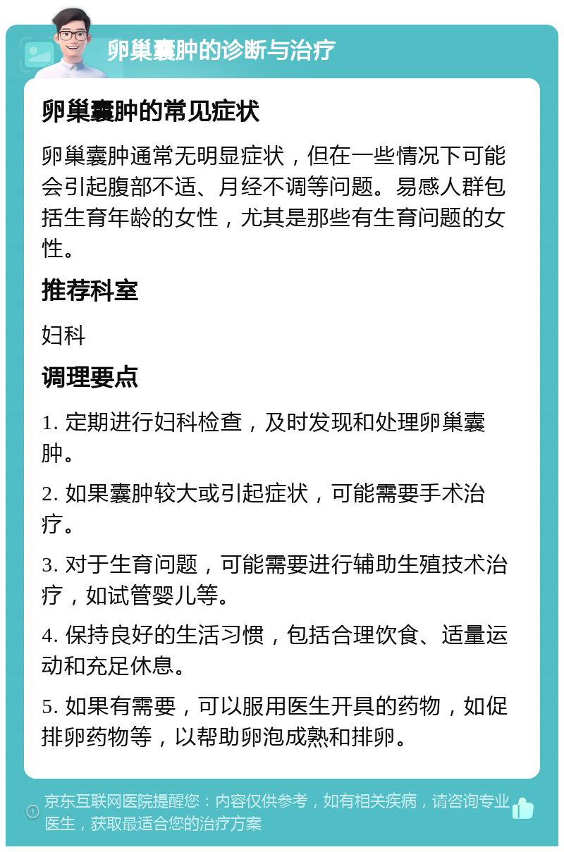 卵巢囊肿的诊断与治疗 卵巢囊肿的常见症状 卵巢囊肿通常无明显症状，但在一些情况下可能会引起腹部不适、月经不调等问题。易感人群包括生育年龄的女性，尤其是那些有生育问题的女性。 推荐科室 妇科 调理要点 1. 定期进行妇科检查，及时发现和处理卵巢囊肿。 2. 如果囊肿较大或引起症状，可能需要手术治疗。 3. 对于生育问题，可能需要进行辅助生殖技术治疗，如试管婴儿等。 4. 保持良好的生活习惯，包括合理饮食、适量运动和充足休息。 5. 如果有需要，可以服用医生开具的药物，如促排卵药物等，以帮助卵泡成熟和排卵。