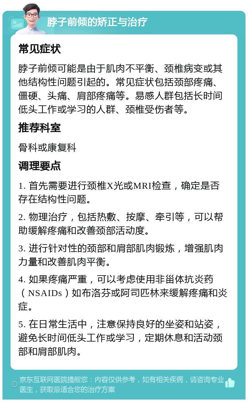 脖子前倾的矫正与治疗 常见症状 脖子前倾可能是由于肌肉不平衡、颈椎病变或其他结构性问题引起的。常见症状包括颈部疼痛、僵硬、头痛、肩部疼痛等。易感人群包括长时间低头工作或学习的人群、颈椎受伤者等。 推荐科室 骨科或康复科 调理要点 1. 首先需要进行颈椎X光或MRI检查，确定是否存在结构性问题。 2. 物理治疗，包括热敷、按摩、牵引等，可以帮助缓解疼痛和改善颈部活动度。 3. 进行针对性的颈部和肩部肌肉锻炼，增强肌肉力量和改善肌肉平衡。 4. 如果疼痛严重，可以考虑使用非甾体抗炎药（NSAIDs）如布洛芬或阿司匹林来缓解疼痛和炎症。 5. 在日常生活中，注意保持良好的坐姿和站姿，避免长时间低头工作或学习，定期休息和活动颈部和肩部肌肉。