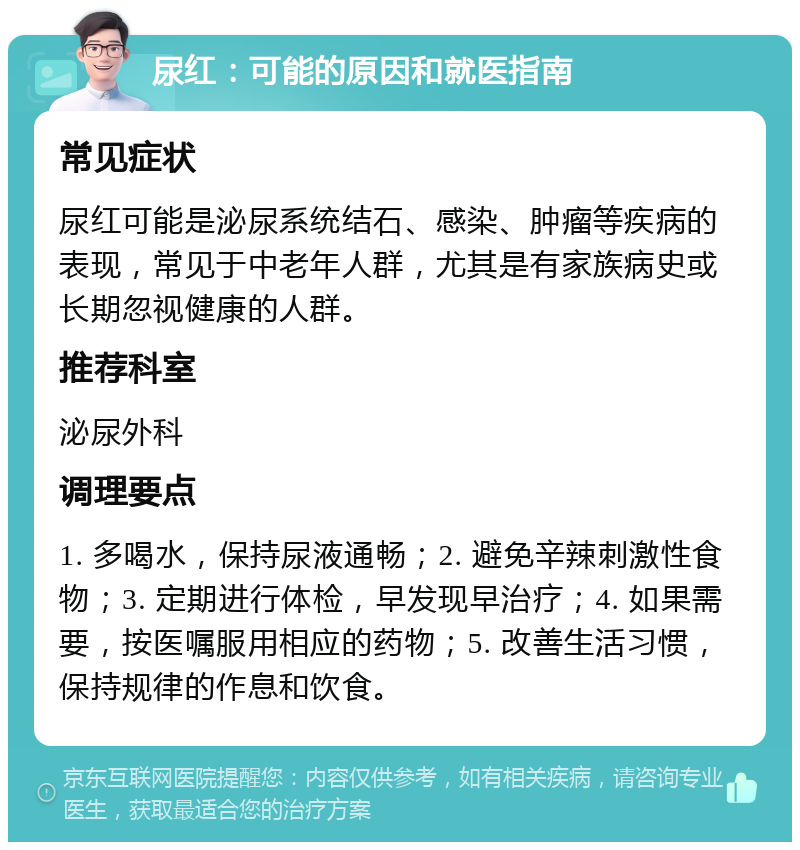 尿红：可能的原因和就医指南 常见症状 尿红可能是泌尿系统结石、感染、肿瘤等疾病的表现，常见于中老年人群，尤其是有家族病史或长期忽视健康的人群。 推荐科室 泌尿外科 调理要点 1. 多喝水，保持尿液通畅；2. 避免辛辣刺激性食物；3. 定期进行体检，早发现早治疗；4. 如果需要，按医嘱服用相应的药物；5. 改善生活习惯，保持规律的作息和饮食。