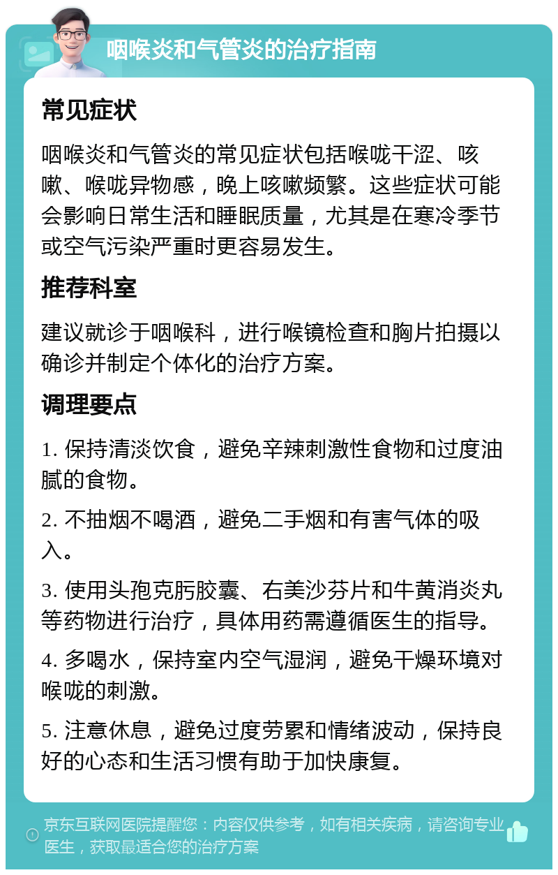 咽喉炎和气管炎的治疗指南 常见症状 咽喉炎和气管炎的常见症状包括喉咙干涩、咳嗽、喉咙异物感，晚上咳嗽频繁。这些症状可能会影响日常生活和睡眠质量，尤其是在寒冷季节或空气污染严重时更容易发生。 推荐科室 建议就诊于咽喉科，进行喉镜检查和胸片拍摄以确诊并制定个体化的治疗方案。 调理要点 1. 保持清淡饮食，避免辛辣刺激性食物和过度油腻的食物。 2. 不抽烟不喝酒，避免二手烟和有害气体的吸入。 3. 使用头孢克肟胶囊、右美沙芬片和牛黄消炎丸等药物进行治疗，具体用药需遵循医生的指导。 4. 多喝水，保持室内空气湿润，避免干燥环境对喉咙的刺激。 5. 注意休息，避免过度劳累和情绪波动，保持良好的心态和生活习惯有助于加快康复。