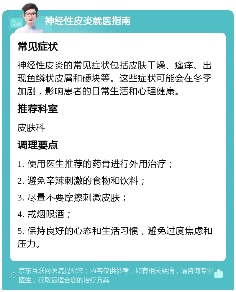 神经性皮炎就医指南 常见症状 神经性皮炎的常见症状包括皮肤干燥、瘙痒、出现鱼鳞状皮屑和硬块等。这些症状可能会在冬季加剧，影响患者的日常生活和心理健康。 推荐科室 皮肤科 调理要点 1. 使用医生推荐的药膏进行外用治疗； 2. 避免辛辣刺激的食物和饮料； 3. 尽量不要摩擦刺激皮肤； 4. 戒烟限酒； 5. 保持良好的心态和生活习惯，避免过度焦虑和压力。