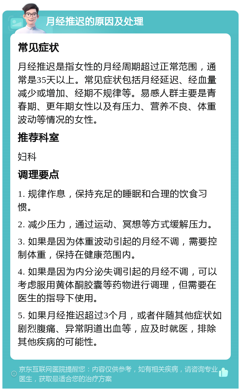 月经推迟的原因及处理 常见症状 月经推迟是指女性的月经周期超过正常范围，通常是35天以上。常见症状包括月经延迟、经血量减少或增加、经期不规律等。易感人群主要是青春期、更年期女性以及有压力、营养不良、体重波动等情况的女性。 推荐科室 妇科 调理要点 1. 规律作息，保持充足的睡眠和合理的饮食习惯。 2. 减少压力，通过运动、冥想等方式缓解压力。 3. 如果是因为体重波动引起的月经不调，需要控制体重，保持在健康范围内。 4. 如果是因为内分泌失调引起的月经不调，可以考虑服用黄体酮胶囊等药物进行调理，但需要在医生的指导下使用。 5. 如果月经推迟超过3个月，或者伴随其他症状如剧烈腹痛、异常阴道出血等，应及时就医，排除其他疾病的可能性。