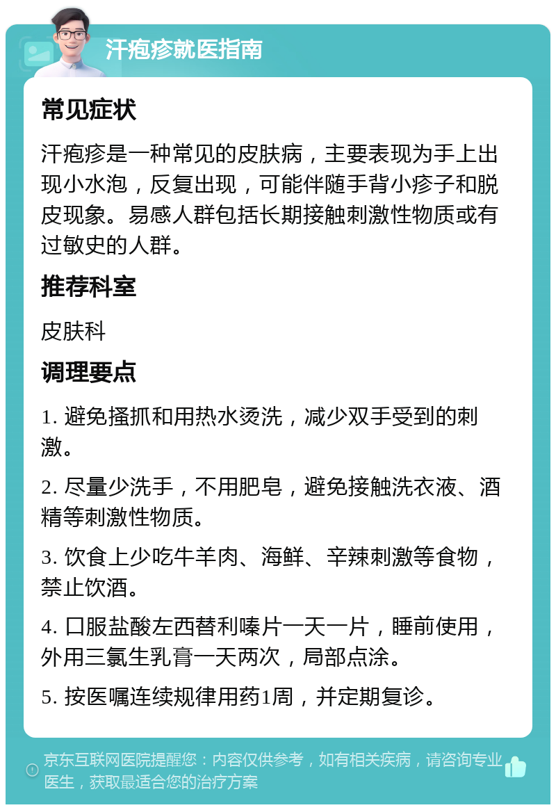 汗疱疹就医指南 常见症状 汗疱疹是一种常见的皮肤病，主要表现为手上出现小水泡，反复出现，可能伴随手背小疹子和脱皮现象。易感人群包括长期接触刺激性物质或有过敏史的人群。 推荐科室 皮肤科 调理要点 1. 避免搔抓和用热水烫洗，减少双手受到的刺激。 2. 尽量少洗手，不用肥皂，避免接触洗衣液、酒精等刺激性物质。 3. 饮食上少吃牛羊肉、海鲜、辛辣刺激等食物，禁止饮酒。 4. 口服盐酸左西替利嗪片一天一片，睡前使用，外用三氯生乳膏一天两次，局部点涂。 5. 按医嘱连续规律用药1周，并定期复诊。