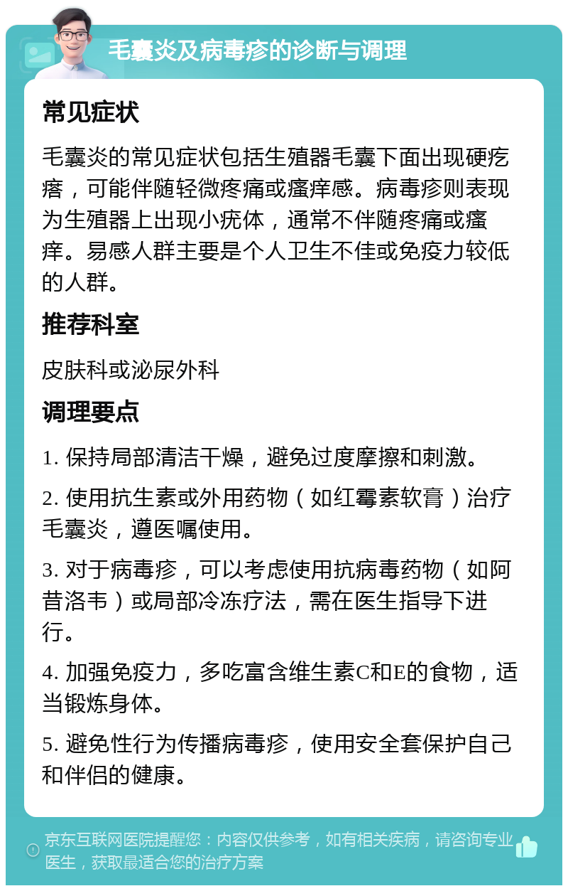 毛囊炎及病毒疹的诊断与调理 常见症状 毛囊炎的常见症状包括生殖器毛囊下面出现硬疙瘩，可能伴随轻微疼痛或瘙痒感。病毒疹则表现为生殖器上出现小疣体，通常不伴随疼痛或瘙痒。易感人群主要是个人卫生不佳或免疫力较低的人群。 推荐科室 皮肤科或泌尿外科 调理要点 1. 保持局部清洁干燥，避免过度摩擦和刺激。 2. 使用抗生素或外用药物（如红霉素软膏）治疗毛囊炎，遵医嘱使用。 3. 对于病毒疹，可以考虑使用抗病毒药物（如阿昔洛韦）或局部冷冻疗法，需在医生指导下进行。 4. 加强免疫力，多吃富含维生素C和E的食物，适当锻炼身体。 5. 避免性行为传播病毒疹，使用安全套保护自己和伴侣的健康。