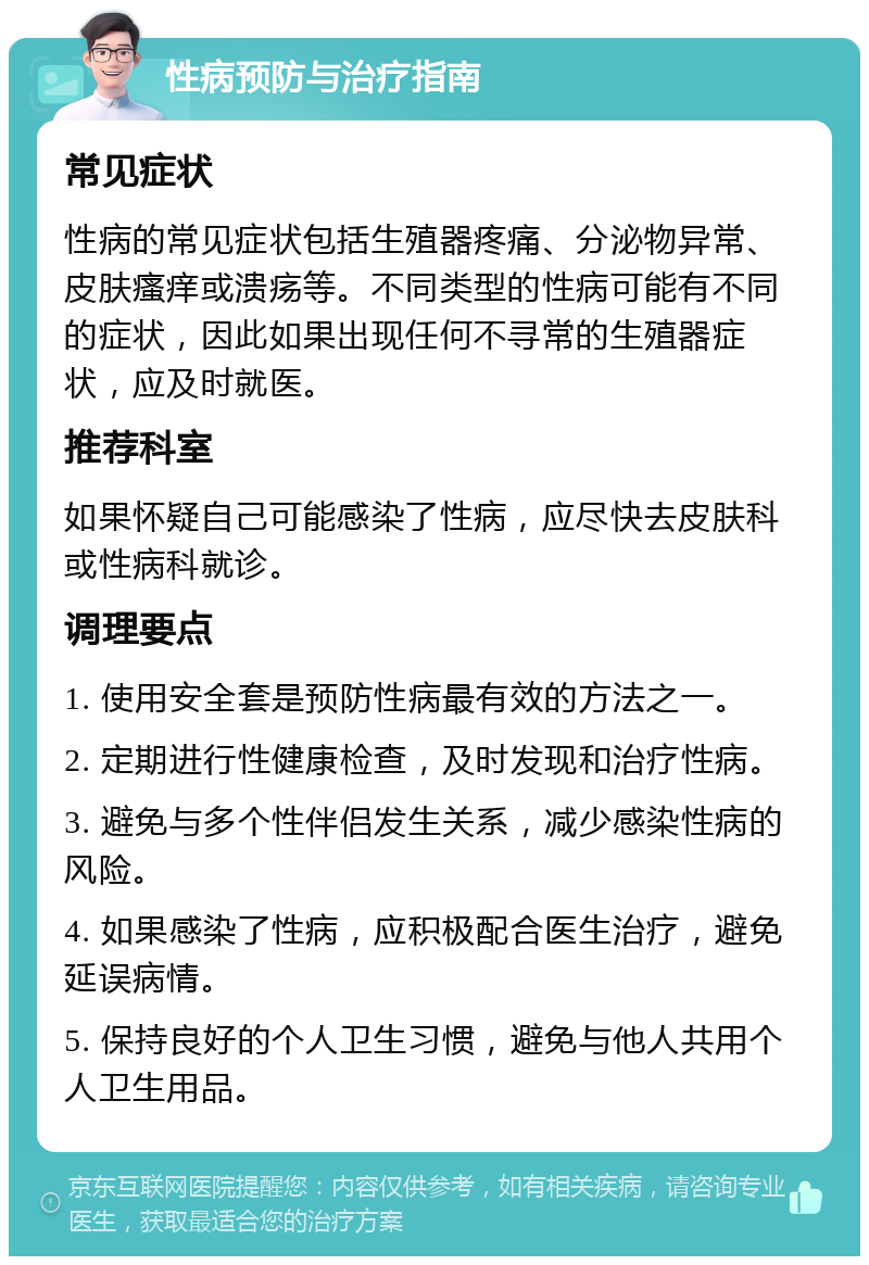 性病预防与治疗指南 常见症状 性病的常见症状包括生殖器疼痛、分泌物异常、皮肤瘙痒或溃疡等。不同类型的性病可能有不同的症状，因此如果出现任何不寻常的生殖器症状，应及时就医。 推荐科室 如果怀疑自己可能感染了性病，应尽快去皮肤科或性病科就诊。 调理要点 1. 使用安全套是预防性病最有效的方法之一。 2. 定期进行性健康检查，及时发现和治疗性病。 3. 避免与多个性伴侣发生关系，减少感染性病的风险。 4. 如果感染了性病，应积极配合医生治疗，避免延误病情。 5. 保持良好的个人卫生习惯，避免与他人共用个人卫生用品。