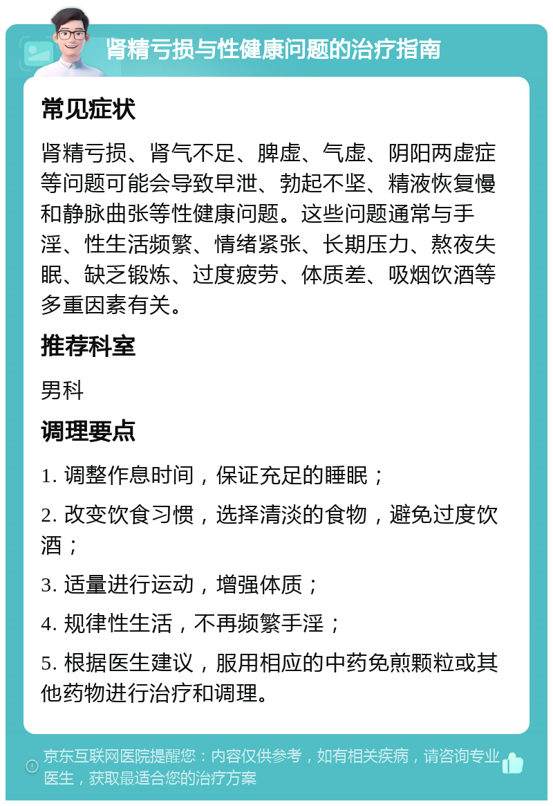 肾精亏损与性健康问题的治疗指南 常见症状 肾精亏损、肾气不足、脾虚、气虚、阴阳两虚症等问题可能会导致早泄、勃起不坚、精液恢复慢和静脉曲张等性健康问题。这些问题通常与手淫、性生活频繁、情绪紧张、长期压力、熬夜失眠、缺乏锻炼、过度疲劳、体质差、吸烟饮酒等多重因素有关。 推荐科室 男科 调理要点 1. 调整作息时间，保证充足的睡眠； 2. 改变饮食习惯，选择清淡的食物，避免过度饮酒； 3. 适量进行运动，增强体质； 4. 规律性生活，不再频繁手淫； 5. 根据医生建议，服用相应的中药免煎颗粒或其他药物进行治疗和调理。