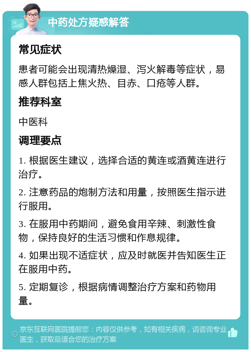 中药处方疑惑解答 常见症状 患者可能会出现清热燥湿、泻火解毒等症状，易感人群包括上焦火热、目赤、口疮等人群。 推荐科室 中医科 调理要点 1. 根据医生建议，选择合适的黄连或酒黄连进行治疗。 2. 注意药品的炮制方法和用量，按照医生指示进行服用。 3. 在服用中药期间，避免食用辛辣、刺激性食物，保持良好的生活习惯和作息规律。 4. 如果出现不适症状，应及时就医并告知医生正在服用中药。 5. 定期复诊，根据病情调整治疗方案和药物用量。