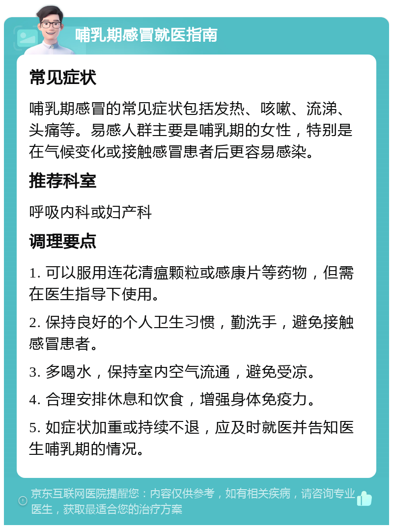 哺乳期感冒就医指南 常见症状 哺乳期感冒的常见症状包括发热、咳嗽、流涕、头痛等。易感人群主要是哺乳期的女性，特别是在气候变化或接触感冒患者后更容易感染。 推荐科室 呼吸内科或妇产科 调理要点 1. 可以服用连花清瘟颗粒或感康片等药物，但需在医生指导下使用。 2. 保持良好的个人卫生习惯，勤洗手，避免接触感冒患者。 3. 多喝水，保持室内空气流通，避免受凉。 4. 合理安排休息和饮食，增强身体免疫力。 5. 如症状加重或持续不退，应及时就医并告知医生哺乳期的情况。