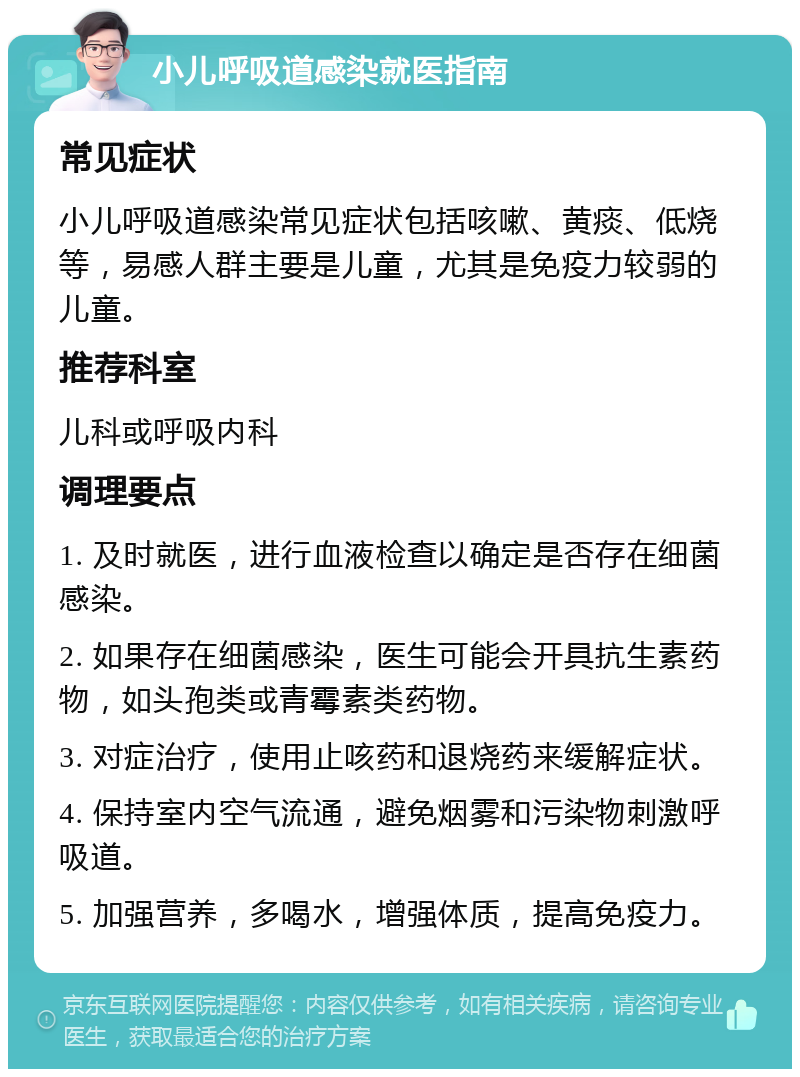 小儿呼吸道感染就医指南 常见症状 小儿呼吸道感染常见症状包括咳嗽、黄痰、低烧等，易感人群主要是儿童，尤其是免疫力较弱的儿童。 推荐科室 儿科或呼吸内科 调理要点 1. 及时就医，进行血液检查以确定是否存在细菌感染。 2. 如果存在细菌感染，医生可能会开具抗生素药物，如头孢类或青霉素类药物。 3. 对症治疗，使用止咳药和退烧药来缓解症状。 4. 保持室内空气流通，避免烟雾和污染物刺激呼吸道。 5. 加强营养，多喝水，增强体质，提高免疫力。