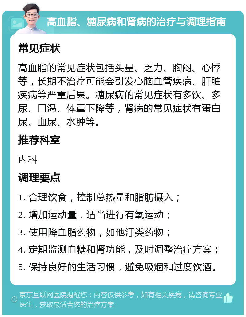 高血脂、糖尿病和肾病的治疗与调理指南 常见症状 高血脂的常见症状包括头晕、乏力、胸闷、心悸等，长期不治疗可能会引发心脑血管疾病、肝脏疾病等严重后果。糖尿病的常见症状有多饮、多尿、口渴、体重下降等，肾病的常见症状有蛋白尿、血尿、水肿等。 推荐科室 内科 调理要点 1. 合理饮食，控制总热量和脂肪摄入； 2. 增加运动量，适当进行有氧运动； 3. 使用降血脂药物，如他汀类药物； 4. 定期监测血糖和肾功能，及时调整治疗方案； 5. 保持良好的生活习惯，避免吸烟和过度饮酒。