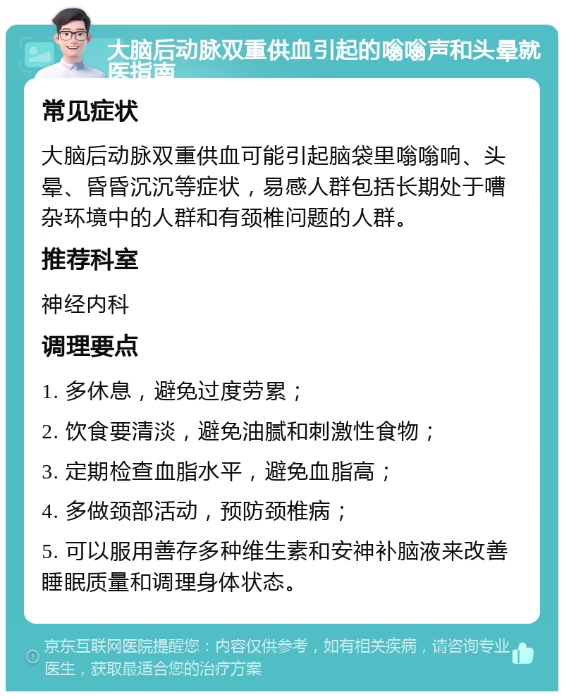 大脑后动脉双重供血引起的嗡嗡声和头晕就医指南 常见症状 大脑后动脉双重供血可能引起脑袋里嗡嗡响、头晕、昏昏沉沉等症状，易感人群包括长期处于嘈杂环境中的人群和有颈椎问题的人群。 推荐科室 神经内科 调理要点 1. 多休息，避免过度劳累； 2. 饮食要清淡，避免油腻和刺激性食物； 3. 定期检查血脂水平，避免血脂高； 4. 多做颈部活动，预防颈椎病； 5. 可以服用善存多种维生素和安神补脑液来改善睡眠质量和调理身体状态。