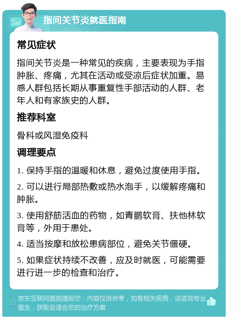 指间关节炎就医指南 常见症状 指间关节炎是一种常见的疾病，主要表现为手指肿胀、疼痛，尤其在活动或受凉后症状加重。易感人群包括长期从事重复性手部活动的人群、老年人和有家族史的人群。 推荐科室 骨科或风湿免疫科 调理要点 1. 保持手指的温暖和休息，避免过度使用手指。 2. 可以进行局部热敷或热水泡手，以缓解疼痛和肿胀。 3. 使用舒筋活血的药物，如青鹏软膏、扶他林软膏等，外用于患处。 4. 适当按摩和放松患病部位，避免关节僵硬。 5. 如果症状持续不改善，应及时就医，可能需要进行进一步的检查和治疗。