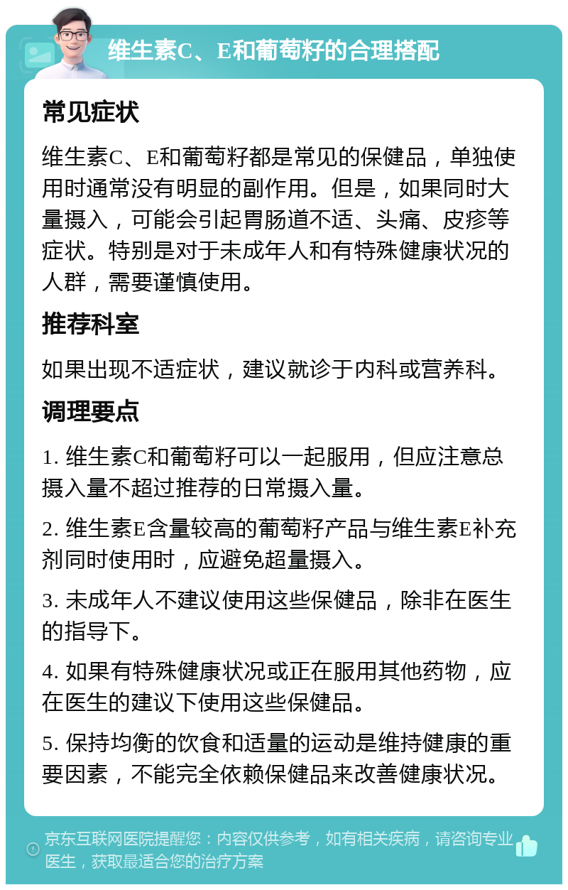 维生素C、E和葡萄籽的合理搭配 常见症状 维生素C、E和葡萄籽都是常见的保健品，单独使用时通常没有明显的副作用。但是，如果同时大量摄入，可能会引起胃肠道不适、头痛、皮疹等症状。特别是对于未成年人和有特殊健康状况的人群，需要谨慎使用。 推荐科室 如果出现不适症状，建议就诊于内科或营养科。 调理要点 1. 维生素C和葡萄籽可以一起服用，但应注意总摄入量不超过推荐的日常摄入量。 2. 维生素E含量较高的葡萄籽产品与维生素E补充剂同时使用时，应避免超量摄入。 3. 未成年人不建议使用这些保健品，除非在医生的指导下。 4. 如果有特殊健康状况或正在服用其他药物，应在医生的建议下使用这些保健品。 5. 保持均衡的饮食和适量的运动是维持健康的重要因素，不能完全依赖保健品来改善健康状况。