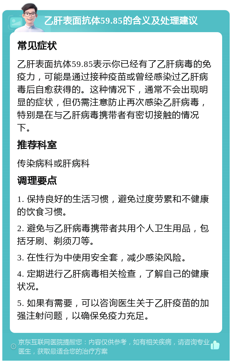 乙肝表面抗体59.85的含义及处理建议 常见症状 乙肝表面抗体59.85表示你已经有了乙肝病毒的免疫力，可能是通过接种疫苗或曾经感染过乙肝病毒后自愈获得的。这种情况下，通常不会出现明显的症状，但仍需注意防止再次感染乙肝病毒，特别是在与乙肝病毒携带者有密切接触的情况下。 推荐科室 传染病科或肝病科 调理要点 1. 保持良好的生活习惯，避免过度劳累和不健康的饮食习惯。 2. 避免与乙肝病毒携带者共用个人卫生用品，包括牙刷、剃须刀等。 3. 在性行为中使用安全套，减少感染风险。 4. 定期进行乙肝病毒相关检查，了解自己的健康状况。 5. 如果有需要，可以咨询医生关于乙肝疫苗的加强注射问题，以确保免疫力充足。