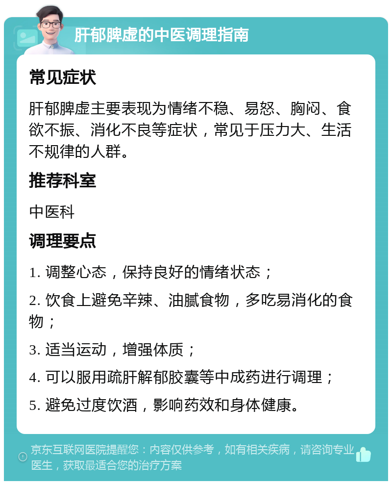 肝郁脾虚的中医调理指南 常见症状 肝郁脾虚主要表现为情绪不稳、易怒、胸闷、食欲不振、消化不良等症状，常见于压力大、生活不规律的人群。 推荐科室 中医科 调理要点 1. 调整心态，保持良好的情绪状态； 2. 饮食上避免辛辣、油腻食物，多吃易消化的食物； 3. 适当运动，增强体质； 4. 可以服用疏肝解郁胶囊等中成药进行调理； 5. 避免过度饮酒，影响药效和身体健康。