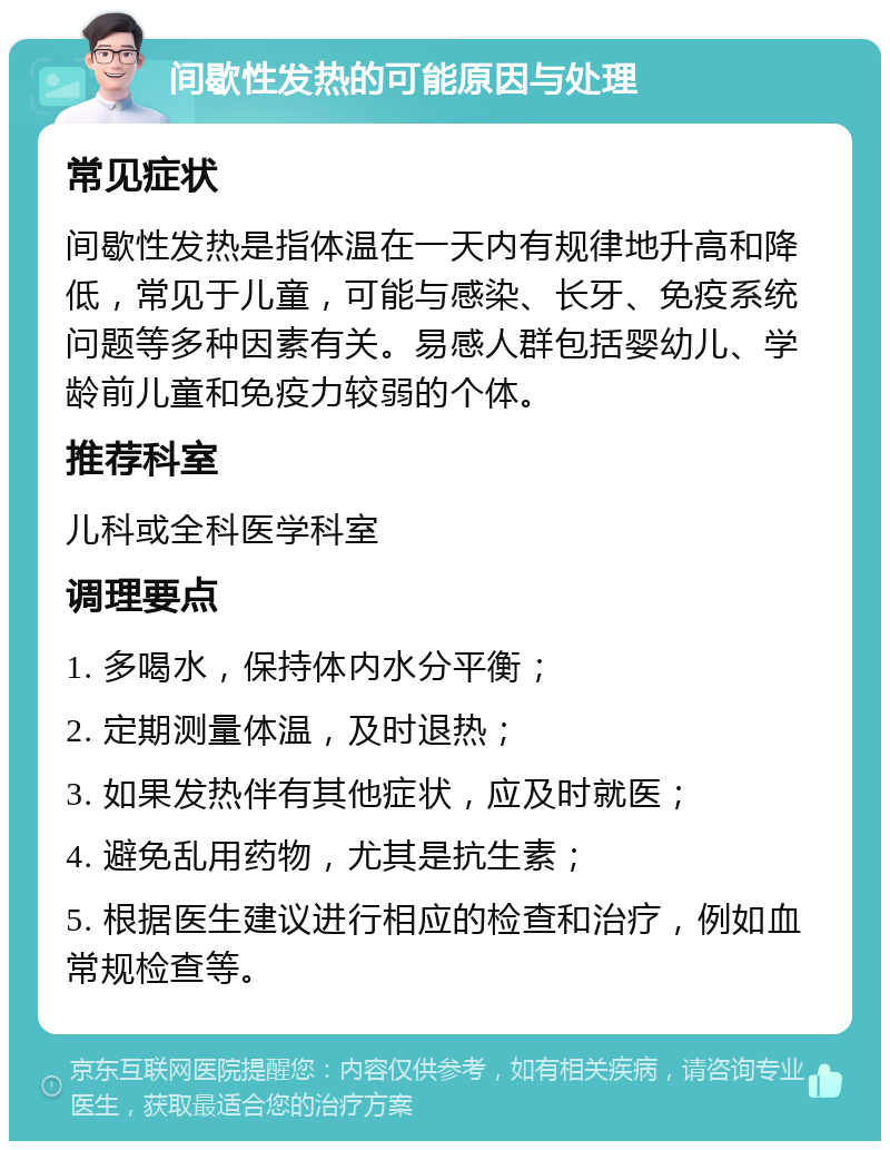 间歇性发热的可能原因与处理 常见症状 间歇性发热是指体温在一天内有规律地升高和降低，常见于儿童，可能与感染、长牙、免疫系统问题等多种因素有关。易感人群包括婴幼儿、学龄前儿童和免疫力较弱的个体。 推荐科室 儿科或全科医学科室 调理要点 1. 多喝水，保持体内水分平衡； 2. 定期测量体温，及时退热； 3. 如果发热伴有其他症状，应及时就医； 4. 避免乱用药物，尤其是抗生素； 5. 根据医生建议进行相应的检查和治疗，例如血常规检查等。