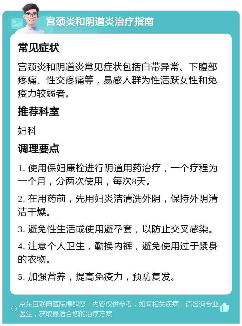 宫颈炎和阴道炎治疗指南 常见症状 宫颈炎和阴道炎常见症状包括白带异常、下腹部疼痛、性交疼痛等，易感人群为性活跃女性和免疫力较弱者。 推荐科室 妇科 调理要点 1. 使用保妇康栓进行阴道用药治疗，一个疗程为一个月，分两次使用，每次8天。 2. 在用药前，先用妇炎洁清洗外阴，保持外阴清洁干燥。 3. 避免性生活或使用避孕套，以防止交叉感染。 4. 注意个人卫生，勤换内裤，避免使用过于紧身的衣物。 5. 加强营养，提高免疫力，预防复发。