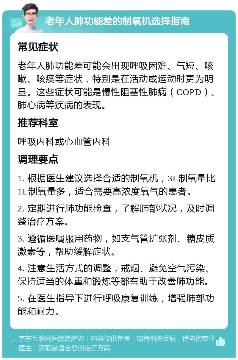 老年人肺功能差的制氧机选择指南 常见症状 老年人肺功能差可能会出现呼吸困难、气短、咳嗽、咳痰等症状，特别是在活动或运动时更为明显。这些症状可能是慢性阻塞性肺病（COPD）、肺心病等疾病的表现。 推荐科室 呼吸内科或心血管内科 调理要点 1. 根据医生建议选择合适的制氧机，3L制氧量比1L制氧量多，适合需要高浓度氧气的患者。 2. 定期进行肺功能检查，了解肺部状况，及时调整治疗方案。 3. 遵循医嘱服用药物，如支气管扩张剂、糖皮质激素等，帮助缓解症状。 4. 注意生活方式的调整，戒烟、避免空气污染、保持适当的体重和锻炼等都有助于改善肺功能。 5. 在医生指导下进行呼吸康复训练，增强肺部功能和耐力。