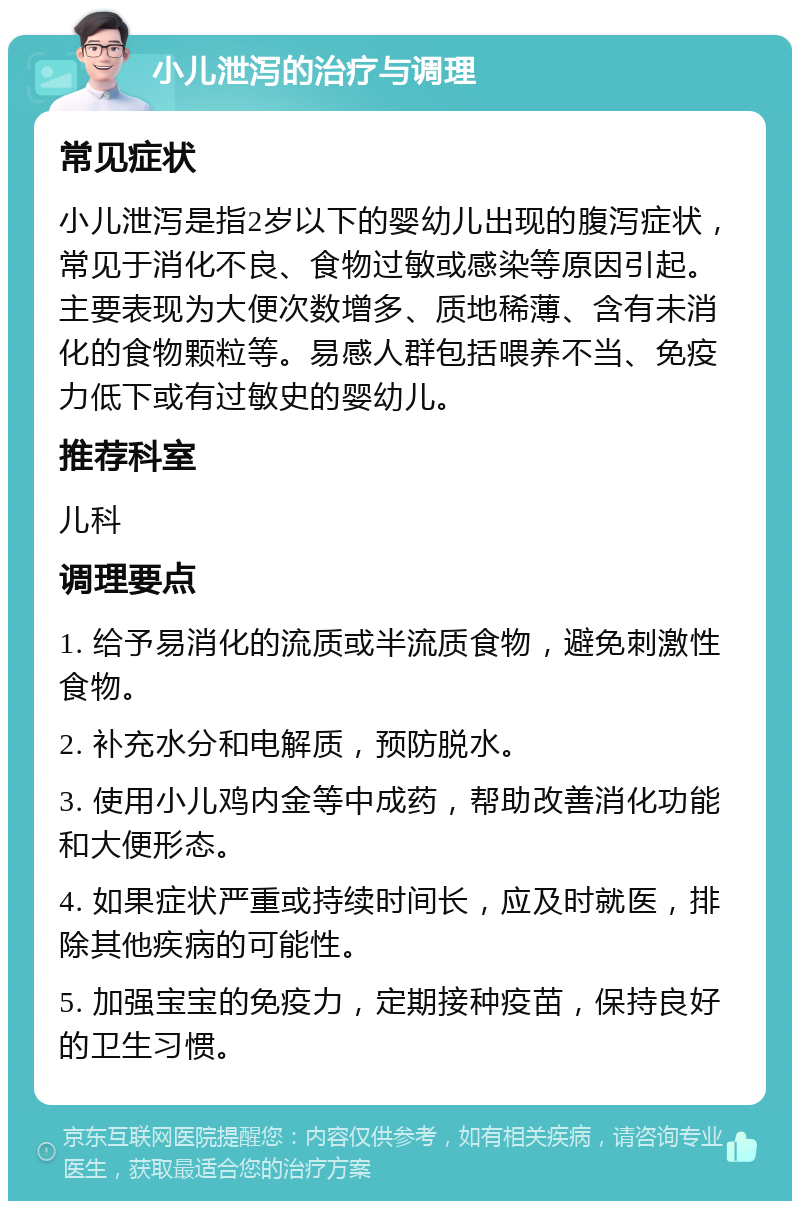 小儿泄泻的治疗与调理 常见症状 小儿泄泻是指2岁以下的婴幼儿出现的腹泻症状，常见于消化不良、食物过敏或感染等原因引起。主要表现为大便次数增多、质地稀薄、含有未消化的食物颗粒等。易感人群包括喂养不当、免疫力低下或有过敏史的婴幼儿。 推荐科室 儿科 调理要点 1. 给予易消化的流质或半流质食物，避免刺激性食物。 2. 补充水分和电解质，预防脱水。 3. 使用小儿鸡内金等中成药，帮助改善消化功能和大便形态。 4. 如果症状严重或持续时间长，应及时就医，排除其他疾病的可能性。 5. 加强宝宝的免疫力，定期接种疫苗，保持良好的卫生习惯。