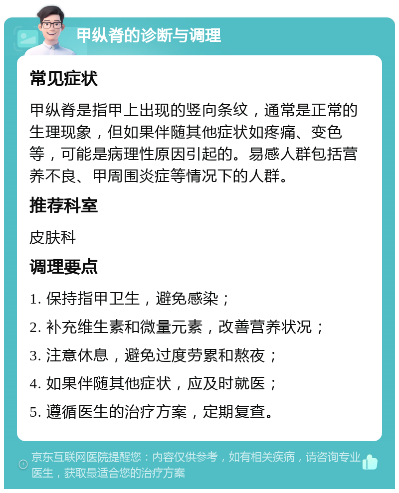 甲纵脊的诊断与调理 常见症状 甲纵脊是指甲上出现的竖向条纹，通常是正常的生理现象，但如果伴随其他症状如疼痛、变色等，可能是病理性原因引起的。易感人群包括营养不良、甲周围炎症等情况下的人群。 推荐科室 皮肤科 调理要点 1. 保持指甲卫生，避免感染； 2. 补充维生素和微量元素，改善营养状况； 3. 注意休息，避免过度劳累和熬夜； 4. 如果伴随其他症状，应及时就医； 5. 遵循医生的治疗方案，定期复查。