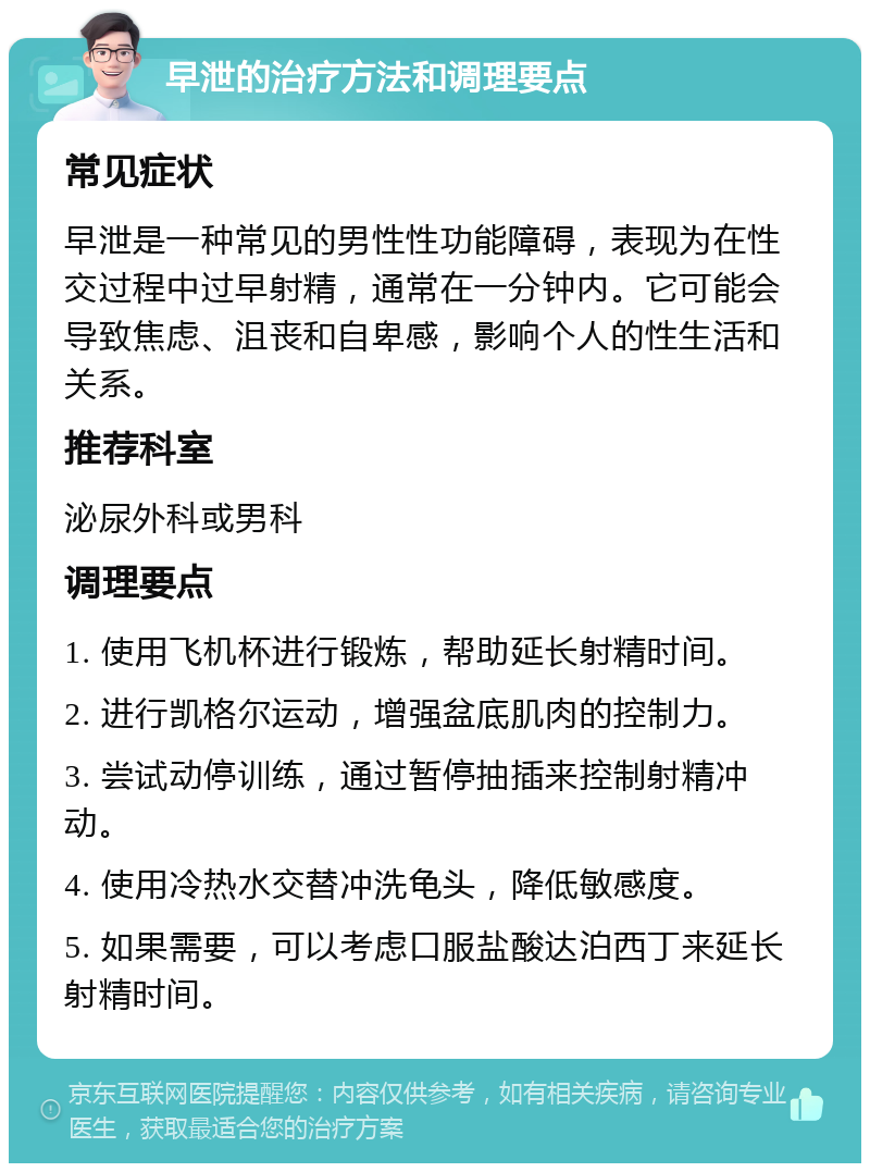 早泄的治疗方法和调理要点 常见症状 早泄是一种常见的男性性功能障碍，表现为在性交过程中过早射精，通常在一分钟内。它可能会导致焦虑、沮丧和自卑感，影响个人的性生活和关系。 推荐科室 泌尿外科或男科 调理要点 1. 使用飞机杯进行锻炼，帮助延长射精时间。 2. 进行凯格尔运动，增强盆底肌肉的控制力。 3. 尝试动停训练，通过暂停抽插来控制射精冲动。 4. 使用冷热水交替冲洗龟头，降低敏感度。 5. 如果需要，可以考虑口服盐酸达泊西丁来延长射精时间。