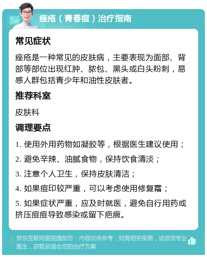 痤疮（青春痘）治疗指南 常见症状 痤疮是一种常见的皮肤病，主要表现为面部、背部等部位出现红肿、脓包、黑头或白头粉刺，易感人群包括青少年和油性皮肤者。 推荐科室 皮肤科 调理要点 1. 使用外用药物如凝胶等，根据医生建议使用； 2. 避免辛辣、油腻食物，保持饮食清淡； 3. 注意个人卫生，保持皮肤清洁； 4. 如果痘印较严重，可以考虑使用修复霜； 5. 如果症状严重，应及时就医，避免自行用药或挤压痘痘导致感染或留下疤痕。