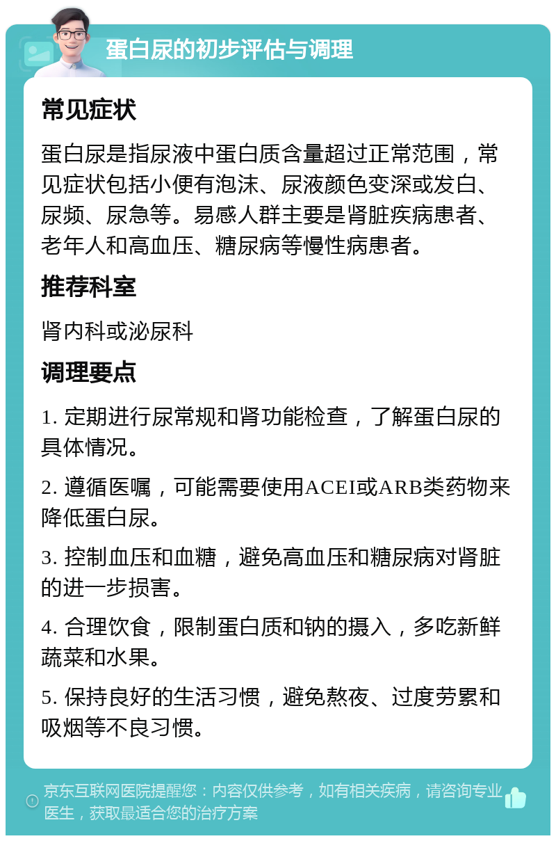 蛋白尿的初步评估与调理 常见症状 蛋白尿是指尿液中蛋白质含量超过正常范围，常见症状包括小便有泡沫、尿液颜色变深或发白、尿频、尿急等。易感人群主要是肾脏疾病患者、老年人和高血压、糖尿病等慢性病患者。 推荐科室 肾内科或泌尿科 调理要点 1. 定期进行尿常规和肾功能检查，了解蛋白尿的具体情况。 2. 遵循医嘱，可能需要使用ACEI或ARB类药物来降低蛋白尿。 3. 控制血压和血糖，避免高血压和糖尿病对肾脏的进一步损害。 4. 合理饮食，限制蛋白质和钠的摄入，多吃新鲜蔬菜和水果。 5. 保持良好的生活习惯，避免熬夜、过度劳累和吸烟等不良习惯。